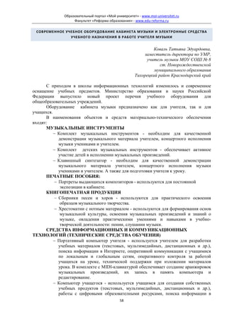 Образовательный портал «Мой университет» - www.moi-universitet.ru
                   Факультет «Реформа образования» - www.edu-reforma.ru

 СОВРЕМЕННОЕ УЧЕБНОЕ ОБОРУДОВАНИЕ КАБИНЕТА МУЗЫКИ И ЭЛЕКТРОННЫЕ СРЕДСТВА
               УЧЕБНОГО НАЗНАЧЕНИЯ В РАБОТЕ УЧИТЕЛЯ МУЗЫКИ


                                                              Коваль Татьяна Эдуардовна,
                                                         заместитель директора по УМР,
                                                          учитель музыки МОУ СОШ № 8
                                                                 ст. Новорождественской
                                                              муниципального образования
                                                     Тихорецкий район Краснодарский край

      С приходом в школы информационных технологий изменилось и современное
оснащение учебных предметов. Министерство образования и науки Российской
Федерации выпустило новый проект перечня учебного оборудования для
общеобразовательных учреждений.
      Оборудование кабинета музыки предназначено как для учителя, так и для
учащихся.
      В наименования объектов и средств материально-технического обеспечения
входят:
      МУЗЫКАЛЬНЫЕ ИНСТРУМЕНТЫ
          − Комплект музыкальных инструментов - необходим для качественной
            демонстрации музыкального материала учителем, концертного исполнения
            музыки учениками и учителем.
          − Комплект детских музыкальных инструментов - обеспечивает активное
            участие детей в исполнении музыкальных произведений.
          − Клавишный синтезатор - необходим для качественной демонстрации
            музыкального материала учителем, концертного исполнения музыки
            учениками и учителем. А также для подготовки учителя к уроку.
      ПЕЧАТНЫЕ ПОСОБИЯ:
          − Портреты выдающихся композиторов - используются для постоянной
             экспозиции в кабинете.
      КНИГОПЕЧАТНАЯ ПРОДУКЦИЯ
          − Сборники песен и хоров - используются для практического освоения
             образцов музыкального творчества.
          − Хрестоматии с нотным материалом - используются для формирования основ
             музыкальной культуры, освоения музыкальных произведений и знаний о
             музыке, овладения практическими умениями и навыками в учебно-
             творческой деятельности: пении, слушании музыки.
      СРЕДСТВА ИНФОРМАЦИОННЫХ И КОММУНИКАЦИОННЫХ
ТЕХНОЛОГИЙ (ТЕХНИЧЕСКИЕ СРЕДСТВА ОБУЧЕНИЯ)
          − Портативный компьютер учителя - используется учителем для разработки
            учебных материалов (текстовых, мультимедийных, дистанционных и др.),
            поиска информации в Интернете, оперативной коммуникации с учащимися
            по локальным и глобальным сетям, оперативного контроля за работой
            учащихся на уроке, технической поддержки при изложении материалов
            урока. В комплекте с MIDI-клавиатурой обеспечивает создание аранжировок
            музыкальных произведений, их запись в память компьютера и
            редактирование.
          − Компьютер учащегося - используется учащимся для создания собственных
            учебных продуктов (текстовых, мультимедийных, дистанционных и др.),
            работы с цифровыми образователными ресурсами, поиска информации в
                                             58
 