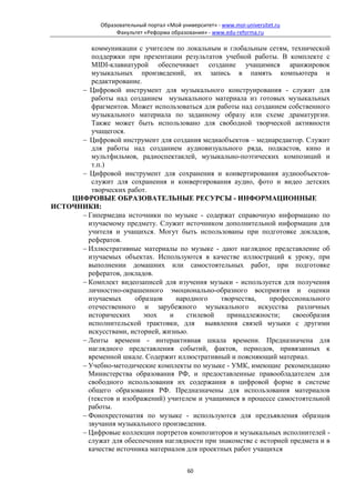 Образовательный портал «Мой университет» - www.moi-universitet.ru
                   Факультет «Реформа образования» - www.edu-reforma.ru

         коммуникации с учителем по локальным и глобальным сетям, технической
         поддержки при презентации результатов учебной работы. В комплекте с
         MIDI-клавиатурой обеспечивает создание учащимися аранжировок
         музыкальных произведений, их запись в память компьютера и
         редактирование.
      − Цифровой инструмент для музыкального конструирования - служит для
         работы над созданием музыкального материала из готовых музыкальных
         фрагментов. Может использоваться для работы над созданием собственного
         музыкального материала по заданному образу или схеме драматургии.
         Также может быть использовано для свободной творческой активности
         учащегося.
      − Цифровой инструмент для создания медиаобъектов – медиаредактор. Служит
         для работы над созданием аудиовизуального ряда, подкастов, кино и
         мультфильмов, радиоспектаклей, музыкально-поэтических композиций и
         т.п.)
      − Цифровой инструмент для сохранения и конвертирования аудиообъектов-
         служит для сохранения и конвертирования аудио, фото и видео детских
         творческих работ.
    ЦИФРОВЫЕ ОБРАЗОВАТЕЛЬНЫЕ РЕСУРСЫ - ИНФОРМАЦИОННЫЕ
ИСТОЧНИКИ:
      − Гипермедиа источники по музыке - содержат справочную информацию по
        изучаемому предмету. Служит источником дополнительной информации для
        учителя и учащихся. Могут быть использованы при подготовке докладов,
        рефератов.
      − Иллюстративные материалы по музыке - дают наглядное представление об
        изучаемых объектах. Используются в качестве иллюстраций к уроку, при
        выполнении домашних или самостоятельных работ, при подготовке
        рефератов, докладов.
      − Комплект видеозаписей для изучения музыки - используется для получения
        личностно-окрашенного эмоционально-образного восприятия и оценки
        изучаемых      образцов    народного    творчества,    профессионального
        отечественного и зарубежного музыкального искусства различных
        исторических     эпох    и    стилевой    принадлежности;     своеобразия
        исполнительской трактовки, для выявления связей музыки с другими
        искусствами, историей, жизнью.
      − Ленты времени - интерактивная шкала времени. Предназначена для
        наглядного представления событий, фактов, периодов, привязанных к
        временной шкале. Содержит иллюстративный и поясняющий материал.
      − Учебно-методические комплекты по музыке - УМК, имеющие рекомендацию
        Министерства образования РФ, и предоставленные правообладателем для
        свободного использования их содержания в цифровой форме в системе
        общего образования РФ. Предназначены для использования материалов
        (текстов и изображений) учителем и учащимися в процессе самостоятельной
        работы.
      − Фонохрестоматия по музыке - используются для предъявления образцов
        звучания музыкального произведения.
      − Цифровые коллекции портретов композиторов и музыкальных исполнителей -
        служат для обеспечения наглядности при знакомстве с историей предмета и в
        качестве источника материалов для проектных работ учащихся


                                             60
 