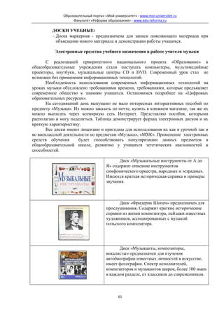 Образовательный портал «Мой университет» - www.moi-universitet.ru
                   Факультет «Реформа образования» - www.edu-reforma.ru

         ДОСКИ УЧЕБНЫЕ:
         − Доска маркерная - предназначена для записи поясняющего материала при
           объяснении нового материала и демонстрации работы учащихся.

          Электронные средства учебного назначения в работе учителя музыки

       С реализацией приоритетного национального проекта «Образование» в
общеобразовательные учреждения стали поступать компьютеры, мультимедийные
проекторы, ноутбуки, музыкальные центры СD и DVD. Современный урок стал не
возможен без применения информационных технологий.
       Необходимость использования современных информационных технологий на
уроках музыки обусловлено требованиями времени, требованиями, которые предъявляет
современное общество к знаниям учащихся. Остановимся подробнее на «Цифровых
образовательных ресурсах».
       На сегодняшний день выпущено не мало интересных интерактивных пособий по
предмету «Музыка». Их можно заказать по почте, купить в книжном магазине, так же их
можно выписать через всемирную сеть Интернет. Представляю пособия, которыми
располагаю и могу поделиться. Таблица демонстрирует форзац электронных дисков и их
краткую характеристику.
       Все диски имеют лицензию и пригодны для использования их как в урочной так и
во внеклассной деятельности по предметам «Музыка», «МХК». Применение электронных
средств обучения      будет способствовать популяризации данных предметов в
общеобразовательной школе, развитию у учащихся эстетических наклонностей и
способностей.

                                            Диск «Музыкальные инструменты от А до
                                      Я» содержит описание инструментов
                                      симфонического оркестра, народных и эстрадных.
                                      Имеются краткая историческая справка и примеры
                                      звучания.



                                            Диск «Фридерик Шопен» предназначен для
                                      прослушивания. Содержит краткие исторические
                                      справки из жизни композитора, пейзажи известных
                                      художников, ассоциированных с музыкой
                                      польского композитора.




                                            Диск «Музыканты, композиторы,
                                      вокалисты» предназначен для изучения
                                      автобиографии известных личностей в искусстве,
                                      имеет фотографии. Спектр исполнителей,
                                      композиторов и музыкантов широк, более 100 имен
                                      в каждом разделе, от классиков до современников.



                                             61
 