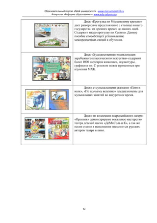Образовательный портал «Мой университет» - www.moi-universitet.ru
     Факультет «Реформа образования» - www.edu-reforma.ru

                               Диск «Прогулка по Московскому кремлю»
                        дает развернутое представление о столице нашего
                        государства от древних времен до наших дней.
                        Содержит видео прогулку по Кремлю. Данное
                        пособие способствует установлению
                        межпредметных связей в обучении.



                               Диск «Художественная энциклопедия
                        зарубежного классического искусства» содержит
                        более 1000 шедевров живописи, скульптуры,
                        графики и пр. С успехом может применятся при
                        изучении МХК.




                               Диски с музыкальными сказками «Петя и
                        волк», «По щучьему велению» предназначены для
                        музыкальных занятий во внеурочное время.




                               Диски из коллекции всероссийского лагеря
                        «Орленок» демонстрируют вокальное мастерство
                        театра детской песни «ДоМиСоль и К», а так же
                        песни о кино в исполнении знаменитых русских
                        актеров театра и кино.




                               62
 