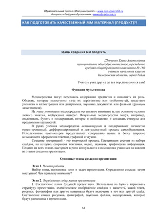Образовательный портал «Мой университет» - www.moi-universitet.ru
                   Факультет «Реформа образования» - www.edu-reforma.ru


КАК ПОДГОТОВИТЬ КАЧЕСТВЕННЫЙ ММ МАТЕРИАЛ (ПРОДУКТ)?!




                            ЭТАПЫ СОЗДАНИЯ ММ ПРОДУКТА


                                                           Шевченко Елена Анатольевна
                                         муниципальное общеобразовательное учреждение
                                              средняя общеобразовательная школа № 160
                                                             учитель начальных классов
                                                       Кемеровская область, город Тайга

                                         Учитель учит других до тех пор, пока учится сам!

                                    Функции мультимедиа

       Медиасредства могут передавать содержание предметов и исполнять их роль.
Объекты, которые недоступны из-за их дороговизны или особенностей, предстают
ученикам в иллюстрациях или диаграммах, звуковых документах или фильмах (функции
заместителя).
       На этапе мотивации медиасредства организуют внимание и, как основное условие
любого занятия, возбуждают интерес. Визуальные медиасредства могут, например,
озадачивать, будить и поддерживать интерес и любопытство и создавать стимулы для
преодоления трудностей.
       В руках ученика медиасредства активизируют и поддерживают личностно
ориентированный, дифференцированный и деятельностный процесс самообразования.
Использование компьютеров предоставляет совершенно новые и более широкие
возможности оформления текстом, графикой и звуком.
       Создание презентаций - это творческий процесс. Презентация состоит из набора
слайдов, на которых сохранена текстовая, видео, звуковая, графическая информация.
Педагог на всех этапах выступает в роли консультанта и помощника учащихся на каждом
из этапов создания презентации.

                           Основные этапы создания презентации

      Этап 1. Начало работы
      Выбор темы, постановка цели и задач презентации. Определение смысла: зачем
выступаю? Чем привлеку внимание?

       Этап 2. Определение содержания презентации
       1. Составление плана будущей презентации. Желательно на бумаге нарисовать
структуру презентации, схематическое изображение слайдов и наметить, какой текст,
рисунки, фотографии или другие материалы будут включены в тот или другой слайд.
Составление списка рисунков, фотографий, звуковых файлов, видеороликов, которые
будут размещены в презентации.

                                             63
 