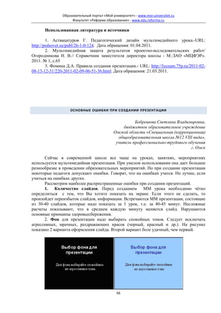 Образовательный портал «Мой университет» - www.moi-universitet.ru
                    Факультет «Реформа образования» - www.edu-reforma.ru

      Использованная литература и источники

        1. Аствацатуров Г. Педагогический дизайн мультимедийного урока.-URL:
http://pedsovet.su/publ/26-1-0-124. Дата обращения: 01.04.2011.
        2. Мультимедийная защита результатов проектно-исследовательских работ/
Огородникова Н. В.// Справочник заместителя директора школы - М.:ЗАО «МЦФЭР».
2011. № 1, с.65
        3. Фомина Д.А. Правила создания презентации.- URL: http://lyceum.75p.ru/2011-02-
08-13-12-31/220-2011-02-09-06-51-36.html. Дата обращения: 21.03.2011.




                   ОСНОВНЫЕ ОШИБКИ ПРИ СОЗДАНИИ ПРЕЗЕНТАЦИИ


                                                      Бобрешова Светлана Владимировна,
                                                 бюджетное образовательное учреждение
                                            Омской области «Специальная (коррекционная)
                                              общеобразовательная школа №12 VIII вида»,
                                             учитель профессионально-трудового обучения
                                                                                г. Омск

      Сейчас в современной школе все чаще на уроках, занятиях, мероприятиях
используется мультимедийная презентация. При умелом использовании она дает большое
разнообразие в проведении образовательных мероприятий. Но при создании презентации
некоторые педагоги допускают ошибки. Говорят, что на ошибках учатся. Но лучше, если
учиться на ошибках других.
      Рассмотрим наиболее распространенные ошибки при создании презентаций.
      1. Количество слайдов. Перед созданием ММ урока необходимо чётко
определиться с тем, что Вы хотите показать на экране. Если этого не сделать, то
произойдет переизбыток слайдов, информации. Встречаются ММ презентации, состоящие
из 30-40 слайдов, которые надо показать за 1 урок, т.е. за 40-45 минут. Несложные
расчеты показывают, что в среднем каждую минуту меняется слайд. Нарушаются
основные принципы здоровьесбережения.
      2. Фон для презентации надо выбирать спокойных тонов. Следует исключать
агрессивных, мрачных, раздражающих красок (черный, красный и др.). На рисунке
показано 2 варианта оформления слайда. Второй вариант боле удачный, чем первый.




                                              66
 
