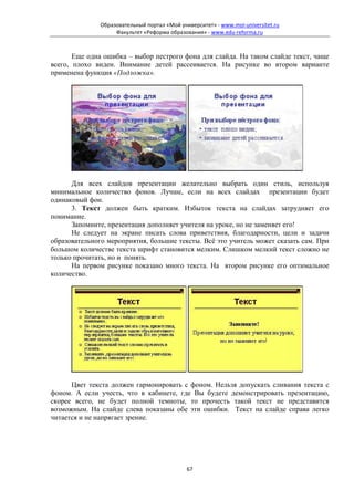 Образовательный портал «Мой университет» - www.moi-universitet.ru
                   Факультет «Реформа образования» - www.edu-reforma.ru



       Еще одна ошибка – выбор пестрого фона для слайда. На таком слайде текст, чаще
всего, плохо виден. Внимание детей рассеивается. На рисунке во втором варианте
применена функция «Подложка».




      Для всех слайдов презентации желательно выбрать один стиль, используя
минимальное количество фонов. Лучше, если на всех слайдах презентации будет
одинаковый фон.
      3. Текст должен быть кратким. Избыток текста на слайдах затрудняет его
понимание.
      Запомните, презентация дополняет учителя на уроке, но не заменяет его!
      Не следует на экране писать слова приветствия, благодарности, цели и задачи
образовательного мероприятия, большие тексты. Всё это учитель может сказать сам. При
большом количестве текста шрифт становится мелким. Слишком мелкий текст сложно не
только прочитать, но и понять.
      На первом рисунке показано много текста. На втором рисунке его оптимальное
количество.




      Цвет текста должен гармонировать с фоном. Нельзя допускать сливания текста с
фоном. А если учесть, что в кабинете, где Вы будете демонстрировать презентацию,
скорее всего, не будет полной темноты, то прочесть такой текст не представится
возможным. На слайде слева показаны обе эти ошибки. Текст на слайде справа легко
читается и не напрягает зрение.




                                             67
 