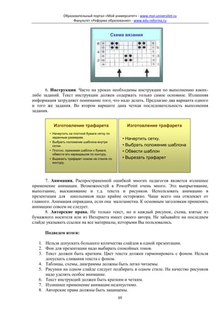 Образовательный портал «Мой университет» - www.moi-universitet.ru
                     Факультет «Реформа образования» - www.edu-reforma.ru


                                            Схема вязания




      6. Инструкции. Часто на уроках необходимы инструкции по выполнению каких-
либо заданий. Текст инструкции должен содержать только самое основное. Излишняя
информация затрудняет понимание того, что надо делать. Предлагаю два варианта одного
и того же задания. Во втором варианте дана четкая последовательность выполнения
задания.


          Изготовление трафарета                       Изготовление трафарета
        • Начертить на плотной бумаге сетку по
          заданным размерам.                          • Начертить сетку.
        • Выбрать положение шаблона внутри
          сетки.                                      • Выбрать положение шаблона
        • Плотно, прижимая шаблон к бумаге,           • Обвести шаблон
          обвести его карандашом по контуру.
        • Вырезать трафарет ножом на стекле по        • Вырезать трафарет
          контуру.




      7. Анимация. Распространенной ошибкой многих педагогов является излишнее
применение анимации. Возможностей в PowerPoint очень много. Это выпрыгивание,
выползание, выскакивание и т.д. текста и рисунков. Использовать анимацию в
презентации для школьников надо крайне осторожно. Чаще всего она отвлекает от
главного. Анимация оправдана, если она малозаметна. К основным заголовкам применять
анимацию совсем не следует.
      8. Авторские права. Не только текст, но и каждый рисунок, схема, взятые из
бумажного носителя или из Интернета имеет своего автора. Не забывайте на последнем
слайде указывать ссылки на все материалы, которыми Вы пользовались.

      Подведем итоги:

   1. Нельзя допускать большого количества слайдов в одной презентации.
   2. Фон для презентации надо выбирать спокойных тонов.
   3. Текст должен быть кратким. Цвет текста должен гармонировать с фоном. Нельзя
      допускать сливания текста с фоном.
   4. Таблицы, схемы, диаграммы должны быть легко читаемы.
   5. Рисунки на одном слайде следует подбирать в одном стиле. На качество рисунков
      надо уделять особое внимание.
   6. Текст инструкций должен быть кратким и четким.
   7. Излишнее применение анимации недопустимо.
   8. Авторские права должны быть защищены.
                                                 69
 