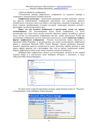 Образовательный портал «Мой университет» - www.moi-universitet.ru
                    Факультет «Реформа образования» - www.edu-reforma.ru

       2.Методы обработки изображения.
       3.Уменьшение размера графического изображения до заданного размера и
сохранение с минимальными потерями качества.
       Графические редакторы – специальные программы, которые позволяют вносить
как простые корректировки изображения (увеличение или уменьшение яркости,
контрастности отдельного цвета или общего тона картинки, изменение ее размера), так и
более сложные преобразования (создание коллажей, ликвидация ненужных деталей с
фотографии, наложение фильтров и др.).
       Перед тем как вставить изображение в презентацию, лучше его заранее
оптимизировать. Но! Оптимизировать будем копию изображения, т.к. после
оптимизации оно станет более низкого качества. Оригинал храним где-нибудь в другом
месте, потому что качественное изображение нам еще может пригодиться. Чтобы при
оптимизации изображений достичь наилучших результатов, нужно правильно выбрать
формат графического изображения. Умелым пользователям можно обратиться к
программе Adobe Photoshop. А мы рассмотрим, как можно оптимизировать графические
файлы в программе Microsoft Office Picture Manager. Данная программа позволяет
изменить параметры яркости, контрастности, цвета, выполнить обрезку рисунка и даже
убрать эффект красных глаз с фотографии. При этом не требует специальных знаний.
Формат графического объекта при таком алгоритме сжатия не изменяется.
       Выбираем файл графического объекта для оптимизации, щелкаем на него правой
кнопкой мыши и в контекстном меню выбираем «Открыть с помощью», и далее
«Microsoft Office Picture Manadger».




      В строке меню открытой программы щелкаем левой кнопкой мыши на "Рисунок",
из выпадающего меню выбираем «Сжать рисунки»




                                              71
 