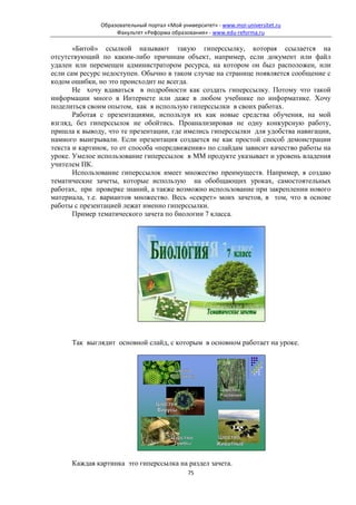 Образовательный портал «Мой университет» - www.moi-universitet.ru
                    Факультет «Реформа образования» - www.edu-reforma.ru

       «Битой» ссылкой называют такую гиперссылку, которая ссылается на
отсутствующий по каким-либо причинам объект, например, если документ или файл
удален или перемещен администратором ресурса, на котором он был расположен, или
если сам ресурс недоступен. Обычно в таком случае на странице появляется сообщение с
кодом ошибки, но это происходит не всегда.
       Не хочу вдаваться в подробности как создать гиперссылку. Потому что такой
информации много в Интернете или даже в любом учебнике по информатике. Хочу
поделиться своим опытом, как я использую гиперссылки в своих работах.
       Работая с презентациями, используя их как новые средства обучения, на мой
взгляд, без гиперссылок не обойтись. Проанализировав не одну конкурсную работу,
пришла к выводу, что те презентации, где имелись гиперссылки для удобства навигации,
намного выигрывали. Если презентация создается не как простой способ демонстрации
текста и картинок, то от способа «передвижения» по слайдам зависит качество работы на
уроке. Умелое использование гиперссылок в ММ продукте указывает и уровень владения
учителем ПК.
       Использование гиперссылок имеет множество преимуществ. Например, я создаю
тематические зачеты, которые использую на обобщающих уроках, самостоятельных
работах, при проверке знаний, а также возможно использование при закреплении нового
материала, т.е. вариантов множество. Весь «секрет» моих зачетов, в том, что в основе
работы с презентацией лежат именно гиперссылки.
       Пример тематического зачета по биологии 7 класса.




      Так выглядит основной слайд, с которым в основном работает на уроке.




      Каждая картинка это гиперссылка на раздел зачета.
                                              75
 