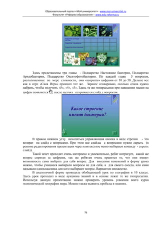 Образовательный портал «Мой университет» - www.moi-universitet.ru
                    Факультет «Реформа образования» - www.edu-reforma.ru




                           .

      Здесь представлены три главы - Подцарство Настоящие бактерии, Подцарство
Археобактерии, Подцарство Окситофотобактерии. По каждой главе             5 вопросов,
расположенные по мере сложности, они «закрыты» цифрами от 10 до 50. Дальше все
как в игре «Своя Игра» принцип тот же. Заранее оговариваю, сколько очков нужно
набрать, чтобы получить «5», «4», «3». Здесь те же гиперссылки при наведении мыши на
цифры появляется , после щелчка открывается слайд с вопросом.




       В правом нижнем углу находиться управляющая кнопка в виде стрелки - это
возврат на слайд с вопросами. При этом все слайды с вопросами нужно скрыть (в
режиме редактирования презентации через контекстное меню выбираем команду - скрыть
слайд).
       Такой зачет проходит очень интересно и увлекательно, ребят интригует, какой же
вопрос спрятан за цифрами, так же ребятам очень нравится то, что они имеют
возможность сами выбрать для себя вопрос. Для внесения изменений в форму урока
можно, чтобы учащиеся выбирали вопросы не для себя, а для своего соседа, или сами
называли одноклассника для кого выбирают вопрос. Вариантов множество.
       В аналогичной форме проводила обобщающий урок по географии в 10 классе.
Здесь урок проходил в виде аукциона знаний и в основе лежат те же гиперссылки.
Используя данную презентацию можно проверить уровень усвоения всего курса
экономической географии мира. Можно также выявить пробелы в знаниях.




                                              76
 