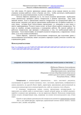 Образовательный портал «Мой университет» - www.moi-universitet.ru
                    Факультет «Реформа образования» - www.edu-reforma.ru

что тебе нужно. В строгих временных рамках урока, когда каждая минута на счету
учащиеся должны работать четко и быстро для того, чтобы достигнуть необходимого
результата и не допустимая роскошь «гулять» по Интернету.
        Хочется обратить внимание на то, что после создания презентации необходимо
очень внимательно проверить работу гиперссылок в режиме просмотра. Еще один
важный момент. Если в презентации имеются гиперссылки на музыкальный файл или
видео ролик, документ или другую презентацию необходимо все эти файлы поместить в
одну папку, которая будет сопутствовать презентации, т.е. помещены в одну папку и
вместе заархивированы. Только в таком случае не будет сбоев в работе гиперссылок. Это
одна из ошибок, которая встречалась в конкурсных работах. Во многих работах не
работали гиперссылки, при проверке я убеждалась в том, что необходимый файл не
приложен. Если имеется файл, на который ссылается гиперссылка, а нарушилась только
связь, то ее легко можно возобновить.
        Таким образом, грамотное использование гиперссылок при подготовке урока с
использованием мультимедиа, может сослужить хорошую службу учителю и помочь ему
в проведении урока.

Используемый источник

http://ru.wikipedia.org/wiki/%D0%93%D0%B8%D0%BF%D0%B5%D1%80%D1%81%D1%8
1%D1%8B%D0%BB%D0%BA%D0%B0




   СОЗДАНИЕ ИНТЕРАКТИВНЫХ ПРЕЗЕНТАЦИЙ С ПОМОЩЬЮ ГИПЕРССЫЛОК И ТРИГГЕРОВ


                                                      Шабанова Наталья Александровна
                                                      Муниципальное вечернее (сменное)
                                                      общеобразовательное учреждение
                                           Открытая сменная общеобразовательная школа
                                                   учитель русского языка и литературы
                                                               Республика Коми, г. Инта

       Гиперссылка в компьютерной терминологии — часть текстового документа,
ссылающаяся на другой элемент (команда, текст, заголовок, примечание, изображение) в
самом документе, на другой объект (файл, директория, приложение), расположенный на
локальном компьютере или в компьютерной сети, либо на элементы этого объекта.
       С помощью гиперссылок можно сделать презентацию интерактивной, т.е.
переходить на любой слайд в соответствии с вашей логикой урока, на любой документ,
перейти в нужную вам программу, а так же вернуться обратно. Используя гиперссылки,
можно создать интерактивную игру, например: на основе интеллектуального шоу «Своя
игра».
       Одной из простейших разновидностей гиперссылок являются управляющие кнопки
        Как и для любой фигуры, параметры управляющей кнопки можно менять: можно
изменить цвет, дизайн, настройки.


                                              79
 