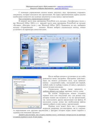Образовательный портал «Мой университет» - www.moi-universitet.ru
                    Факультет «Реформа образования» - www.edu-reforma.ru

      С помощью управляющих кнопок можно запускать звук, программы, открывать
документы, которые находятся вне презентации. Но перед присваиванием адреса ссылки
необходимо поместить все нужные документы в одну папку с презентацией.
      Как установить управляющую кнопку?
      В нижней части окна программы PowerPoint есть вкладка «Автофигуры» (если у
вас Microsoft Office 2003) и в верхней части окна программы PowerPoint во вкладке
«Вставка» «Фигуры» (если у вас Microsoft Office 2007). Нажимаем на нее, выбираем
вкладку «Управляющие          кнопки». Можно выбрать специальную кнопку, можно
установить ей параметры самостоятельно.




                                           После выбора кнопки и установки ее на слайд
                                    появляется меню настройки «Настройка действия».
                                    Здесь вы можете установить цель, куда приведет
                                    кнопка – следующий слайд, последний или первый,
                                    любой слайд по выбору (строка «Слайд»), присвоить
                                    запуск музыки или видео.
                                           Гиперссылку можно также присвоить к
                                    любому объекту на слайде: картинке, тексту, слову.
                                           На основе гиперссылок можно создавать
                                    игровое поле или титульный лист для разных игр,
                                    которые можно как встроить в эту же презентацию,
                                    так использовать другие презентации или файлы. В
                                    последнем случае лучше все необходимые файлы
                                    заранее собрать в одну папку с презентацией.
                                           Игровое поле может быть как с номерами
                                    вопросов, например, для викторины, так и с какими-
то персонажами или другими предметами, с фигурок которых игрок может перейти к
заданию или описанию предмета.
      Давайте рассмотрим, как создать игровое поле с помощью гиперссылок на примере
создания игрового поля «Своя игра».

                                              80
 