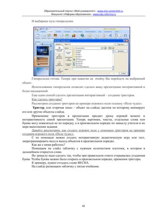 Образовательный портал «Мой университет» - www.moi-universitet.ru
                    Факультет «Реформа образования» - www.edu-reforma.ru

      И выбираем путь гиперссылки.




       Гиперссылка готова. Теперь при нажатии на ячейку Вы перейдете на выбранный
объект.
       Использование гиперссылок позволит сделать вашу презентацию интерактивной и
более насыщенной.
       Еще один способ сделать презентацию интерактивной – создание триггеров.
       Как сделать триггеры?
       Рассмотрим создание триггеров на примере игрового поля телешоу «Поле чудес».
        Триггер, или «горячая зона» – объект на слайде, щелчок по которому анимирует
его или другие объекты слайда.
       Применение триггеров в презентации придает уроку игровой момент и
интерактивность самой презентации. Теперь картинки, тексты, отдельные слова или
буквы могу появляться не по порядку, а в произвольном порядке по замыслу учителя и по
мере выполнения задания.
       Давайте рассмотрим, как создать игровое поле с помощью триггеров на примере
создания игрового поля «Поле чудес».
       С их помощью можно создать интерактивную дидактическую игру или тест,
запрограммировать вход и выход объектов в произвольном порядке.
       Как же с ними работать?
       Помещаем на слайд табличку с нужным количеством клеточек, в котором в
дальнейшем откроется слово.
       По замыслу надо сделать так, чтобы при правильном ответе открывалась угаданная
буква. Чтобы буквы можно было открыть в произвольном порядке, применим триггеры.
       К примеру, нужно отгадать слово ВЕСНА.
       На слайде размещаем табличку с пятью ячейками.




                                              82
 