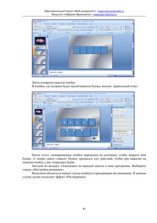 Образовательный портал «Мой университет» - www.moi-universitet.ru
                   Факультет «Реформа образования» - www.edu-reforma.ru




      Затем копируем каждую ячейку.
      В ячейки, где должны будут высвечиваться буквы, вносим правильный ответ.




       После этого, скопированные ячейки переносим на основные, чтобы закрыть ими
буквы. А теперь самое главное! Нужно прописать ход действий, чтобы при нажатии на
нужную ячейку у вас открылась буква.
       Заходим во вкладку «Анимация» на верхней панели в окне программы. Выбираем
строку «Настройка анимации».
       Выделяем объекты (в нашем случае ячейка) и присваиваем им анимацию. В данном
случае лучше подходит эффект «Растворение».




                                             83
 