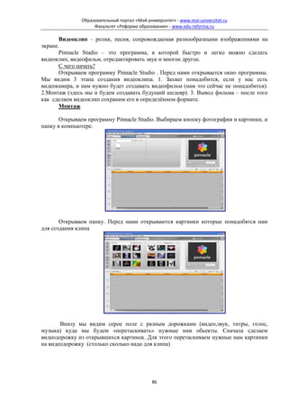 Образовательный портал «Мой университет» - www.moi-universitet.ru
                   Факультет «Реформа образования» - www.edu-reforma.ru

       Видеоклип – ролик, песня, сопровождаемая разнообразными изображениями на
экране.
       Pinnacle Studio – это программа, в которой быстро и легко можно сделать
видеоклип, видеофильм, отредактировать звук и многое другое.
       С чего начать?
       Открываем программу Pinnacle Studio . Перед нами открывается окно программы.
Мы видим 3 этапа создания видеоклипа. 1. Захват понадобится, если у нас есть
видеокамера, и нам нужно будет создавать видеофильм (нам это сейчас не понадобится).
2.Монтаж (здесь мы и будем создавать будущий шедевр). 3. Вывод фильма – после того
как сделаем видеоклип сохраним его в определённом формате.
       Монтаж

       Открываем программу Pinnacle Studio. Выбираем кнопку фотографии и картинки, и
папку в компьютере.




       Открываем папку. Перед нами открываются картинки которые понадобятся нам
для создания клипа




       Внизу мы видим серое поле с разным дорожками (видео,звук, титры, голос,
музыка) куда мы будем «перетаскивать» нужные нам обьекты. Сначала сделаем
видеодорожку из открывшихся картинок. Для этого перетаскиваем нужные нам картинки
на видеодорожку (столько сколько надо для клипа)




                                             86
 