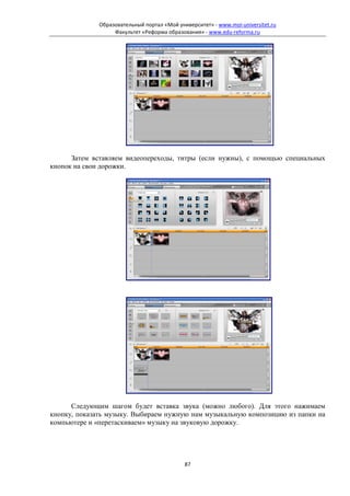 Образовательный портал «Мой университет» - www.moi-universitet.ru
                   Факультет «Реформа образования» - www.edu-reforma.ru




      Затем вставляем видеопереходы, титры (если нужны), с помощью специальных
кнопок на свои дорожки.




      Следующим шагом будет вставка звука (можно любого). Для этого нажимаем
кнопку, показать музыку. Выбираем нужную нам музыкальную композицию из папки на
компьютере и «перетаскиваем» музыку на звуковую дорожку.




                                             87
 