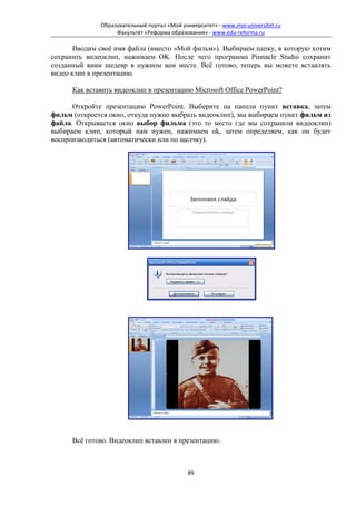 Образовательный портал «Мой университет» - www.moi-universitet.ru
                   Факультет «Реформа образования» - www.edu-reforma.ru

       Вводим своё имя файла (вместо «Мой фильм»). Выбираем папку, в которую хотим
сохранить видеоклип, нажимаем OK. После чего программа Pinnacle Studio сохранит
созданный вами шедевр в нужном вам месте. Всё готово, теперь вы можете вставлять
видео клип в презентацию.

      Как вставить видеоклип в презентацию Microsoft Office PowerPoint?

      Откройте презентацию PowerPoint. Выберите на панели пункт вставка, затем
фильм (откроется окно, откуда нужно выбрать видеоклип), мы выбираем пункт фильм из
файла. Открывается окно выбор фильма (это то место где мы сохранили видеоклип)
выбираем клип, который нам нужен, нажимаем ok, затем определяем, как он будет
воспроизводиться (автоматически или по щелчку).




      Всё готово. Видеоклип вставлен в презентацию.



                                             89
 