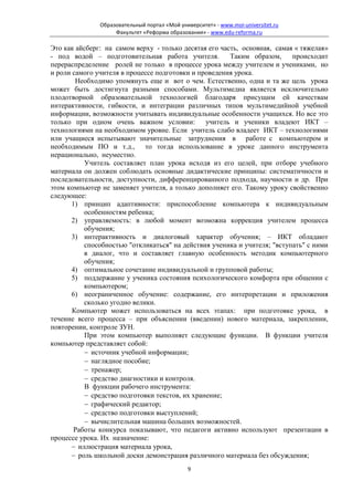 Образовательный портал «Мой университет» - www.moi-universitet.ru
                    Факультет «Реформа образования» - www.edu-reforma.ru

Это как айсберг: на самом верху - только десятая его часть, основная, самая « тяжелая»
- под водой – подготовительная работа учителя.          Таким образом,     происходит
перераспределение ролей не только в процессе урока между учителем и учениками, но
и роли самого учителя в процессе подготовки и проведения урока.
        Необходимо упомянуть еще и вот о чем. Естественно, одна и та же цель урока
может быть достигнута разными способами. Мультимедиа является исключительно
плодотворной образовательной технологией благодаря присущим ей качествам
интерактивности, гибкости, и интеграции различных типов мультимедийной учебной
информации, возможности учитывать индивидуальные особенности учащихся. Но все это
только при одном очень важном условии: учитель и ученики владеют ИКТ –
технологиями на необходимом уровне. Если учитель слабо владеет ИКТ – технологиями
или учащиеся испытывают значительные затруднения в работе с компьютером и
необходимым ПО и т.д., то тогда использование в уроке данного инструмента
нерационально, неуместно.
          Учитель составляет план урока исходя из его целей, при отборе учебного
материала он должен соблюдать основные дидактические принципы: систематичности и
последовательности, доступности, дифференцированного подхода, научности и др. При
этом компьютер не заменяет учителя, а только дополняет его. Такому уроку свойственно
следующее:
      1) принцип адаптивности: приспособление компьютера к индивидуальным
          особенностям ребенка;
      2) управляемость: в любой момент возможна коррекция учителем процесса
          обучения;
      3) интерактивность и диалоговый характер обучения; – ИКТ обладают
          способностью "откликаться" на действия ученика и учителя; "вступать" с ними
          в диалог, что и составляет главную особенность методик компьютерного
          обучения;
      4) оптимальное сочетание индивидуальной и групповой работы;
      5) поддержание у ученика состояния психологического комфорта при общении с
          компьютером;
      6) неограниченное обучение: содержание, его интерпретации и приложения
          сколько угодно велики.
       Компьютер может использоваться на всех этапах: при подготовке урока, в
течение всего процесса – при объяснении (введении) нового материала, закреплении,
повторении, контроле ЗУН.
          При этом компьютер выполняет следующие функции. В функции учителя
компьютер представляет собой:
          − источник учебной информации;
          − наглядное пособие;
          − тренажер;
          − средство диагностики и контроля.
          В функции рабочего инструмента:
          − средство подготовки текстов, их хранение;
          − графический редактор;
          − средство подготовки выступлений;
          − вычислительная машина больших возможностей.
       Работы конкурса показывают, что педагоги активно используют презентации в
процессе урока. Их назначение:
      − иллюстрация материала урока,
      − роль школьной доски демонстрация различного материала без обсуждения;
                                              9
 