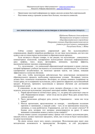 Образовательный портал «Мой университет» - www.moi-universitet.ru
                    Факультет «Реформа образования» - www.edu-reforma.ru

−    Ориентация текстовой информации на экране дисплея должна быть вертикальной.
−    Расстояние между строками должно быть больше, чем высота символов.




    КАК ЭФФЕКТИВНО ИСПОЛЬЗОВАТЬ МУЛЬТИМЕДИА В ОБРАЗОВАТЕЛЬНОМ ПРОЦЕССЕ.


                                                      Шабанова Наталья Александровна
                                                      Муниципальное вечернее (сменное)
                                                      общеобразовательное учреждение
                                           Открытая сменная общеобразовательная школа
                                                   учитель русского языка и литературы
                                                               Республика Коми, г. Инта

     Сейчас сложно представить современный урок без мультимедийного
сопровождения. Давайте попробуем разобраться, что же такое мультимедиа, для чего оно
нужно и как его качественно использовать в образовательном процессе.
     Если заглянуть в Яндекс словарь, то мы увидим, что мультимедиа – совокупность
компьютерных технологий, одновременно использующих несколько информационных
сред: графику, текст, видео, фотографию, анимацию, звуковые эффекты,
высококачественное звуковое сопровождение.
     Т.е., мультимедиа – это уникальный образовательный инструмент в руках учителя,
который превращает учебную наглядность из статической в динамическую, что позволяет
одновременно воздействовать на несколько органов чувств, тем самым, повышая
эффективность и качество обучения.
     Для того, чтобы мультимедиа действительно был качественным инструментом
образовательного процесса, необходимы определенные условия. Во-первых, учитель
должен быть технически подкованным. Во-вторых, он должен понимать содержание не
только урока, но и содержание мультимедиа, уметь грамотно оформлять мультимедийный
продукт. В-третьих, применять мультимедиа в процессе обучения для достижения
поставленных целей.
     К сожалению, за два года работы в роли эксперта убедилась в том, что многие
педагоги, используя мультимедиа, допускают некоторые ошибки. Перечислю их:
     1. Порой презентация не соответствует уроку, т.е., на уроке она существует сама по
         себе. Напрашивается вопрос – зачем тогда она на уроке? Ведь урок должен быть
         единым целым!
     2. Часто презентация дублирует речь учителя. Спрашивается – зачем она тогда
         нужна?
     3. Иногда презентации, представленные на конкурс, - своеобразная коллекция
         картинок и «анимашек», а каждый слайд – чуть ли не произведение искусства,
         смотришь, и глаза разбегаются. Спрашивается, для чего это делает учитель?! И
         бедные дети, которым этот материал демонстрируется на уроке. О каком
         внимании и понимании можно в таком случае говорить?
     Отсюда можно сделать следующий вывод: прежде чем готовить мультимедиа-урок,
каждый учитель должен тщательно продумать, зачем, как и когда он будет использовать
на уроке мультимедиа.
     На своем личном опыте могу сказать следующее. Мультимедиа-урок имеет свои
методические возможности и преимущества. Во-первых, за счет регулярного
                                              91
 