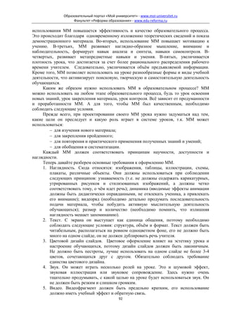 Образовательный портал «Мой университет» - www.moi-universitet.ru
                    Факультет «Реформа образования» - www.edu-reforma.ru

использования ММ повышается эффективность и качество образовательного процесса.
Это происходит благодаря одновременному изложению теоретических сведений и показа
демонстрационного материала. Во-вторых, использование ММ повышает мотивацию к
учению. В-третьих, ММ развивает наглядно-образное мышление, внимание и
наблюдательность, формирует навык анализа и синтеза, навыки самоконтроля. В-
четвертых, развивает метапредметные навыки и умения. В-пятых, увеличивается
плотность урока, что достигается за счет более рационального распределения рабочего
времени учителем. Следовательно, увеличивается объём предъявляемой информации.
Кроме того, ММ позволяет использовать на уроке разнообразные формы и виды учебной
деятельности, что активизирует поисковую, творческую и самостоятельную деятельность
обучающихся.
     Каким же образом нужно использовать ММ в образовательном процессе? ММ
можно использовать на любом этапе образовательного процесса, будь то урок освоения
новых знаний, урок закрепления материала, урок контроля. Всё зависит от продуманности
и проработанности ММ. А для того, чтобы ММ был качественным, необходимо
соблюдать следующие условия.
     Прежде всего, при проектировании своего ММ урока нужно задуматься над тем,
какие цели он преследует и какую роль играет в системе уроков, т.к. ММ может
использоваться:
        − для изучения нового материала;
        − для закрепления пройденного;
        − для повторения и практического применения полученных знаний и умений;
        − для обобщения и систематизации.
     Каждый ММ должен соответствовать принципам научности, доступности и
наглядности.
     Теперь давайте разберем основные требования к оформлению ММ.
     1. Наглядность. Сюда относятся: изображения, таблицы, иллюстрации, схемы,
        плакаты, различные объекты. Они должны использоваться при соблюдении
        следующих принципов: узнаваемость (т.е. не должны содержать карикатурных,
        утрированных рисунков и стилизованных изображений, а должны четко
        соответствовать тому, о чём идет речь); динамика (вводимые эффекты анимации
        должны быть дидактически оправданными, не отвлекать ученика, а привлекать
        его внимание); видеоряд (необходимо детально продумать последовательность
        подачи материала, чтобы побудить активную мыслительную деятельность
        обучающихся); размер и количество (необходимо помнить, что излишняя
        наглядность мешает запоминанию).
     2. Текст. С экрана он выступает как единица общения, поэтому необходимо
        соблюдать следующие условия: структура, объём и формат. Текст должен быть
        читабельным, располагаться на ровном одноцветном фоне, его не должно быть
        много на одном слайде, он не должен дублировать речь учителя.
     3. Цветовой дизайн слайдов. Цветовое оформление влияет на эстетику урока и
        настроение обучающихся, поэтому дизайн слайдов должен быть лаконичным.
        Не должно быть пестроты, лучше использовать на одном слайде не более 3-4
        цветов, сочетающихся друг с другом. Обязательно соблюдать требование
        единства цветового дизайна.
     4. Звук. Он может играть несколько ролей на уроке. Это и шумовой эффект,
        звуковая иллюстрация или звуковое сопровождение. Здесь нужно очень
        тщательно продумывать, с какой целью на уроке будет использоваться звук. Он
        не должен быть резким и слишком громким.
     5. Видео. Видеофрагмент должен быть предельно кратким, его использование
        должно иметь учебный эффект и обратную связь.
                                              92
 