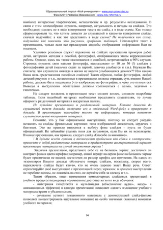 Образовательный портал «Мой университет» - www.moi-universitet.ru
                   Факультет «Реформа образования» - www.edu-reforma.ru

наиболее интересные теоретические, методические и пр. результаты исследования. В
связи с этим целесообразно отразить, например, актуальность и методы на слайдах. Это
необходимо сделать не в виде копирования текста на слайд, а в виде схемы. Как только
сформулировали то, что хотите донести до слушателей в каком-то конкретном слайде,
сначала подумайте: а как это представить в виде схемы? Не получается как схему,
подумайте как показать это рисунком, графиком, таблицей. Используйте текст в
презентациях, только если все предыдущие способы отображения информации Вам не
подошли.
       Удачным решением служит отражение на слайдах презентации примеров работ
детей, авторских методик и пособий, фотографий, отображающих этапы коррекционной
работы. Однако, здесь мы также сталкиваемся с ошибкой, встречающейся в 90% случаев.
Стремясь отразить свои навыки фотографа, выкладывают от 10 до 50 (!) слайдов с
фотографиями детей (мальчик сидит за партой, девочка улыбается и т.п.). Неужели Вы
считаете, что слушатели никогда в жизни не видели улыбающихся девочек?? Или какова
Ваша цель представления подобных слайдов? Таким образом, любая фотография, любой
детский рисунок и т.п., вставленные в презентацию должны отражать суть именно Вашей
работы, должны быть подписаны (что изображено на фотографии, к чему это относится).
Выводы в выступлении обязательно должны соотноситься с целью, задачами и
гипотезами.
       Не следует вставлять в презентации текст мелким кеглем, слишком подробные
таблицы. Если подобный материал необходимо представить слушателям, то лучше
оформить раздаточный материал в аккуратных папках.
       Не путайте презентацию и раздаточный материал. Хотите донести до
слушателей текст доклада, включите его в отдельный Word-файл и прикрепите к
докладу. В презентацию включайте только ту информацию, которая поможет
слушателям лучше воспринять материал.
       Помните, что у Вас официальное выступление, поэтому не следует усердно
вставлять на слайды фривольные картинки: типа изображений ангелочков, сердечек и
бантиков. Это же правило относится к выбору фона слайдов – пусть он будет
официальный. Не забывайте удалять поля для заголовков, если Вы их не используете.
В конце презентации, как правило, следует слайд «Спасибо за внимание».
       ! И будьте всегда готовы к техническим проблемам или сбоям в электросети;
принесите с собой раздаточные материалы и предусмотрите альтернативный вариант
презентации материала на случай отсутствия экрана !
        Закончив презентацию, представьте себе ее на большом экране: достаточен ли
контраст фона и цвета шрифта (например, синий шрифт на сером фоне на большом экране
будет практически не виден); достаточен ли размер шрифта для прочтения. На одном из
экземпляров Вашего доклада обозначьте номера слайдов, поскольку, скорее всего,
переключать слайды будет кто-то, кто не очень хорошо знает Вашу речь. Совет:
отрепетируйте своё выступление с презентацией перед зеркалом: в процессе выступления
не теребите волосы, не ложитесь на стол, не дергайте себя за одежду и т.д..
       Таким образом, опыт применения компьютерных слайдовых презентаций в
учебном процессе подчеркнул несомненные достоинства этого вида обучения:
       - интеграция гипертекста и мультимедиа (объединение аудио-, видео- и
анимационных эффектов) в единую презентацию позволяет сделать изложение учебного
материала ярким и убедительным;
       - сочетание устного лекционного материала с демонстрацией слайд-фильма
позволяет концентрировать визуальное внимание на особо значимых (важных) моментах
учебного материала;


                                             94
 