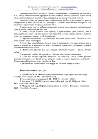 Образовательный портал «Мой университет» - www.moi-universitet.ru
                    Факультет «Реформа образования» - www.edu-reforma.ru

        - установка учебного материала (лекций, интерактивных справочных материалов и
т. п.) в виде презентационных программ в компьютерных классах позволяет использовать
их для дополнительных занятий в часы, отведенные для самостоятельной работы;
        - компьютерные презентационные слайд-фильмы удобно использовать для вывода
информации в виде распечаток на принтере в качестве раздаточного материала для
студентов: справочного материала, памяток и т.п.
        В заключении хочется добавить несколько советов по созданию и использованию
презентаций в учебных целях. Вот они:
        1. Ваши слайды должны быть просты, а произносимая речь понятна, как в
документальном кино. Ученики должны понимать Ваш рассказ и делать какие-то заметки,
если что-то оказалось для них особенно важным.
        2. Обратите внимание на титульный лист, заголовок презентации. Ученики должны
сразу понять, о чем пойдет речь.
        3. Если Вам понадобиться, можно создать содержание для презентации, как у
книги, и всякий раз возвращаться к нему, тем самым, давая понять ученикам, на какой
стадии Вы сейчас находитесь.
        4. Используйте простой фон для слайдов. Обычный градиент - самый лучший
выбор.
        5. Упрощайте слайды. Остерегайтесь таблиц и многоуровневых списков.
        6. Если Вы хотите обратить внимание на себя или хотите чтобы ученики
сконцентрировались на Вашей речи, создайте слайд с одной надписью, ключевой и
большим шрифтом. Фокус сразу перейдет к Вам.
        7. Заканчивайте презентацию, резюмируя все то, о чем говорили ранее.


      Использованная литература

       1. Елизаветина Т. М. «Компьютерные презентации: от риторики до слайд-шоу»
Издательство: КУДИЦ-ОБРАЗ Год издания: 2003.
       2. Информатика и образование № 12 – 2004, №1, №2, №5 – 2005.
       3. Фигурнов В.Э. IBM PC для пользователя Краткий курс М.: Инфра-М, 2000.-
480с; 2001.- 480с 1997.- 480с.
       4. Макарева Н.В. и др. Информатика: учебник- 3-е изд М.: Финансы и статистика,
2003.- 758с. 2002.- 3 ст. изд.




                                              95
 