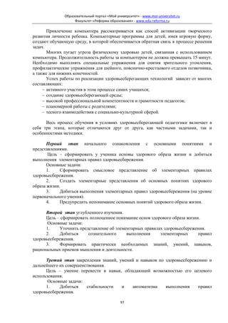 Образовательный портал «Мой университет» - www.moi-universitet.ru
                   Факультет «Реформа образования» - www.edu-reforma.ru

       Привлечение компьютера рассматривается как способ активизации творческого
развития личности ребенка. Компьютерные программы для детей, имея игровую форму,
создают обучающую среду, в которой обеспечивается обратная связь в процессе решения
задач.
       Многих пугает угроза физическому здоровью детей, связанная с использованием
компьютера. Продолжительность работы за компьютером не должна превышать 15 минут.
Необходимо выполнять специальные упражнения для снятия зрительного утомления,
профилактические упражнения для шейного, пояснично-крестцового отделов позвочника,
а также для нижних конечностей.
       Успех работы по реализации здоровьесберегающих технологий зависит от многих
составляющих:
     − активного участия в этом процессе самих учащихся;
     − создание здоровьесберегающей среды;
     − высокой профессиональной компетентности и грамотности педагогов;
     − планомерной работы с родителями;
     − тесного взаимодействия с социально-культурной сферой.

      Весь процесс обучения в условиях здоровьесберегающей педагогики включает в
себя три этапа, которые отличаются друг от друга, как частными задачами, так и
особенностями методики.

       Первый этап начального ознакомления с основными понятиями и
представлениями.
       Цель – сформировать у ученика основы здорового образа жизни и добиться
выполнения элементарных правил здоровьесбережения.
       Основные задачи:
       1.    Сформировать смысловое представление об элементарных правилах
здоровьесбережения.
       2.    Создать элементарные представления об основных понятиях здорового
образа жизни.
       3.    Добиться выполнения элементарных правил здоровьесбережения (на уровне
первоначального умения).
       4.    Предупредить непонимание основных понятий здорового образа жизни.

      Второй этап углубленного изучения.
      Цель – сформировать полноценное понимание основ здорового образа жизни.
       Основные задачи:
      1.     Уточнить представление об элементарных правилах здоровьесбережения.
      2.     Добиться     сознательного     выполнения     элементарных     правил
здоровьесбережения.
      3.     Формировать практически необходимых знаний, умений, навыков,
рациональных приемов мышления и деятельности.

      Третий этап закрепления знаний, умений и навыков по здоровьесбережению и
дальнейшего их совершенствования.
      Цель – умение перевести в навык, обладающий возможностью его целевого
использования.
       Основные задачи:
      1.     Добиться   стабильности   и   автоматизма    выполнения     правил
здоровьесбережения.

                                             97
 