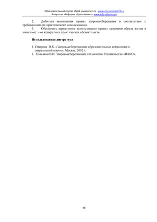 Образовательный портал «Мой университет» - www.moi-universitet.ru
                   Факультет «Реформа образования» - www.edu-reforma.ru

      2.     Добиться выполнения правил здоровьесбережения в соответствии с
требованиями их практического использования.
      3.     Обеспечить вариативное использование правил здорового образа жизни в
зависимости от конкретных практических обстоятельств.

      Использованная литература

      1. Смирнов Н.К. «Здоровьесберегающие образовательные технологии в
         современной школе», Москва, 2002 г.
      2. Ковалько В.И. Здоровьесберегающие технологии. Издательство «ВАКО».




                                             98
 