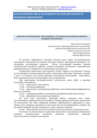 Образовательный портал «Мой университет» - www.moi-universitet.ru
                    Факультет «Реформа образования» - www.edu-reforma.ru


ИСПОЛЬЗОВАНИЕ ММ В ИССЛЕДОВАТЕЛЬСКОЙ ДЕЯТЕЛЬНОСТИ
МЛАДШИХ ШКОЛЬНИКОВ




   ЗНАЧЕНИЕ ИСПОЛЬЗОВАНИЯ МУЛЬТИМЕДИА В ИССЛЕДОВАТЕЛЬСКОЙ ДЕЯТЕЛЬНОСТИ
                          МЛАДШИХ ШКОЛЬНИКОВ


                                                                   Ост Галина Славиевна
                                          муниципальное общеобразовательное учреждение
                                                  средняя общеобразовательная школа №3
                                                               учитель начальных классов
                                                                     Краснодарский край
                                                                    станица Березанская

      В условиях современного обучения большую роль играет исследовательская
деятельность школьников. В младшем школьном возрасте закладывается фундамент для
дальнейших исследований учащихся.           Метод исследований повышает уровень
познавательной активности ребёнка, учебной мотивации, способствует эмоциональной
уравновешенности и уверенности в собственных возможностях.
      В проектную деятельность надо включать детей с первого года обучения. Сначала
это коллективное создание проектных работ, выполнение небольших творческих заданий.
А уже в 3-4 классах дети готовы проводить собственные исследования. Такая работа
может проводиться как в урочное время, так и во внеурочное.
      При организации исследовательской деятельности своих ребят я выделяю
следующие этапы работы:
      1 этап – определение темы проекта;
      2 этап – постановка проблемы;
      3 этап – определение путей решения проблемы, поиск необходимой информации из
разных источников;
      4 этап – планирование работы, выполнение экспериментальной деятельности;
      5 этап – оформление исследовательской работы.
      На этом этапе выполнения проектной работы огромную роль играет
мультимедийное сопровождение исследования. Ребятам нравится выполнять презентации
по исследуемой теме. Весь собранный материал обрабатывается, оформляется в виде
таблиц, схем, диаграмм и рисунков. В таком виде дети легче воспринимают материал. На
наглядных примерах быстрее усваиваются новые понятия и термины.
      6 этап – представление итогов исследовательской деятельности, оценка результата.
      Я считаю, что использование в проектной деятельности мультимедиа компонентов
повышает      познавательную     активность     учащихся,    способствует     развитию
самостоятельности младших школьников.




                                              99
 