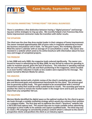 Case Study, September 2009



the digital marketing “tipping point” for Small buSineSSeS


There is sometimes a fine distinction between having a “digital presence” and leverag-
ing your online strategies to ring up sales. We recently helped a San Francisco Bay Area
home improvement contractor make the transition with stellar results.

the Situation

The client was the clear Bay Area market leader in their category of home improvement.
The owner invested approximately 20% of gross sales in magazine advertising to brand
the business and produce call-in leads. For the past 4 years, this marketing approach
filled the owner’s calendar with an average of 12 consultations a week. The owner also
invested in a website which acted as his online brochure with information about his busi-
ness and images of completed projects.

the problem

In late 2008 and early 2009, the magazine leads reduced significantly. The owner con-
tinued to invest in advertising but by May 2009, he was forced to reduce his spending in
order to maintain payroll, given the lack of business. This reduction in spending reduced
the size and frequency of his ads and their positioning in the magazines, which resulted
in an even further reduction in leads as less readers were exposed to his message. The
owner turned to Meriam Media for advice.

the analYSiS

Meriam Media started with a holistic review of the client’s marketing and sales strate-
gies and discussed goals and achievement benchmarks for the client. The primary goal
was to generate quality leads. This goal needed to be accomplished with a minimal
investment outlay that could be easily scaled based on results. The seconday goal was to
position the client to remain the market leader in the longer term and to pick up market
share from any competitor fall-out.

the Solution

Meriam Media identified the digital space as the optimal medium for the client to gener-
ate leads through a scalable marketing strategy which would also enhance their position
as a category leader. The first step was to optimize the client’s “brochure” website into
a 24/7/365 lead capture tool. The second step was to create scalable online advertising
campaigns to drive traffic to his website and capture qualified leads. The third step was
to create a PR campaign to consistently produce content which is relevant to the client’s
prospective clients and positions the client as an industry expert.
 