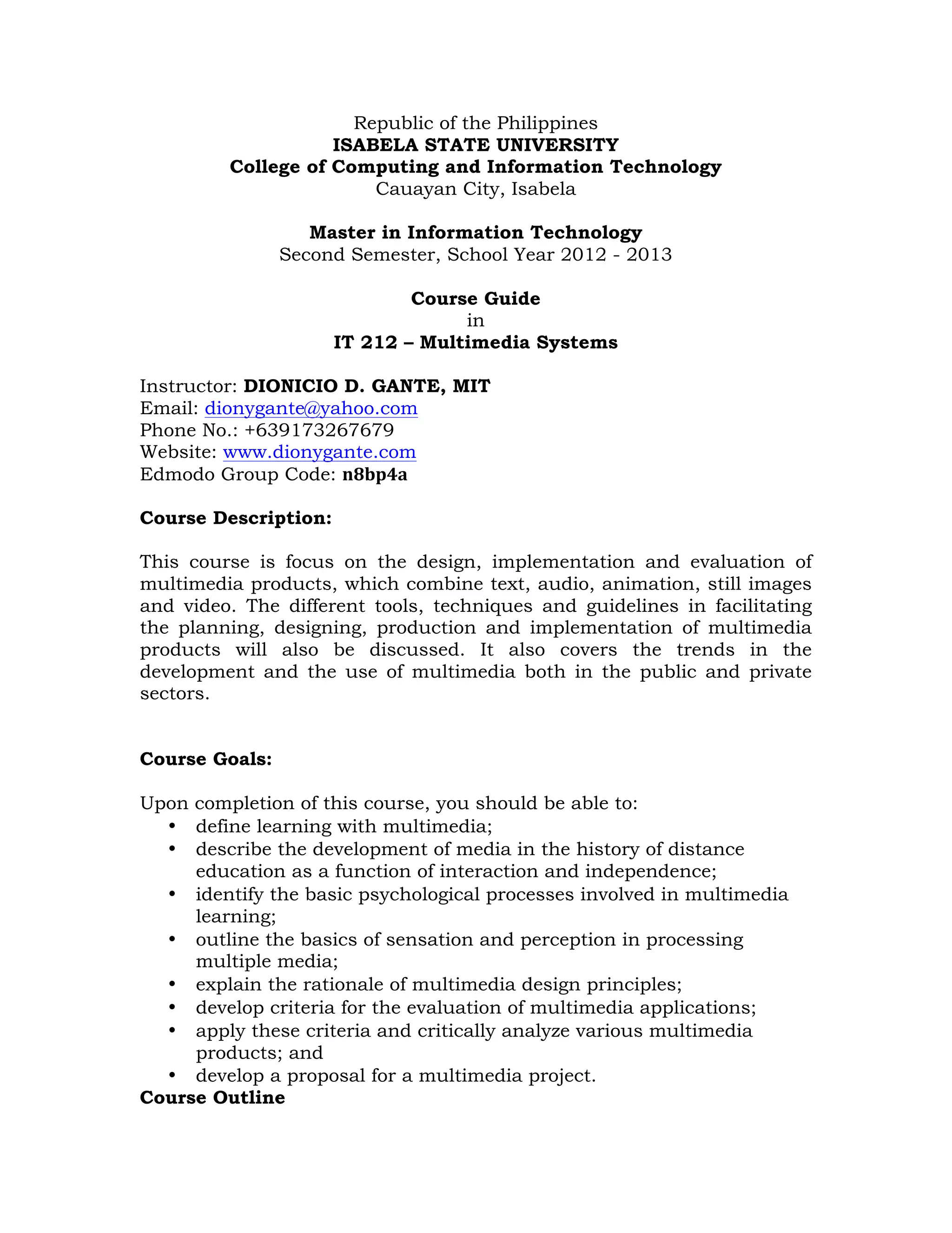Republic of the Philippines
ISABELA STATE UNIVERSITY
College of Computing and Information Technology
Cauayan City, Isabela
Master in Information Technology
Second Semester, School Year 2012 - 2013
Course Guide
in
IT 212 – Multimedia Systems
Instructor: DIONICIO D. GANTE, MIT
Email: dionygante@yahoo.com
Phone No.: +639173267679
Website: www.dionygante.com
Edmodo Group Code: n8bp4a
Course Description:
This course is focus on the design, implementation and evaluation of
multimedia products, which combine text, audio, animation, still images
and video. The different tools, techniques and guidelines in facilitating
the planning, designing, production and implementation of multimedia
products will also be discussed. It also covers the trends in the
development and the use of multimedia both in the public and private
sectors.
Course Goals:
Upon completion of this course, you should be able to:
• define learning with multimedia;
• describe the development of media in the history of distance
education as a function of interaction and independence;
• identify the basic psychological processes involved in multimedia
learning;
• outline the basics of sensation and perception in processing
multiple media;
• explain the rationale of multimedia design principles;
• develop criteria for the evaluation of multimedia applications;
• apply these criteria and critically analyze various multimedia
products; and
• develop a proposal for a multimedia project.
Course Outline

 