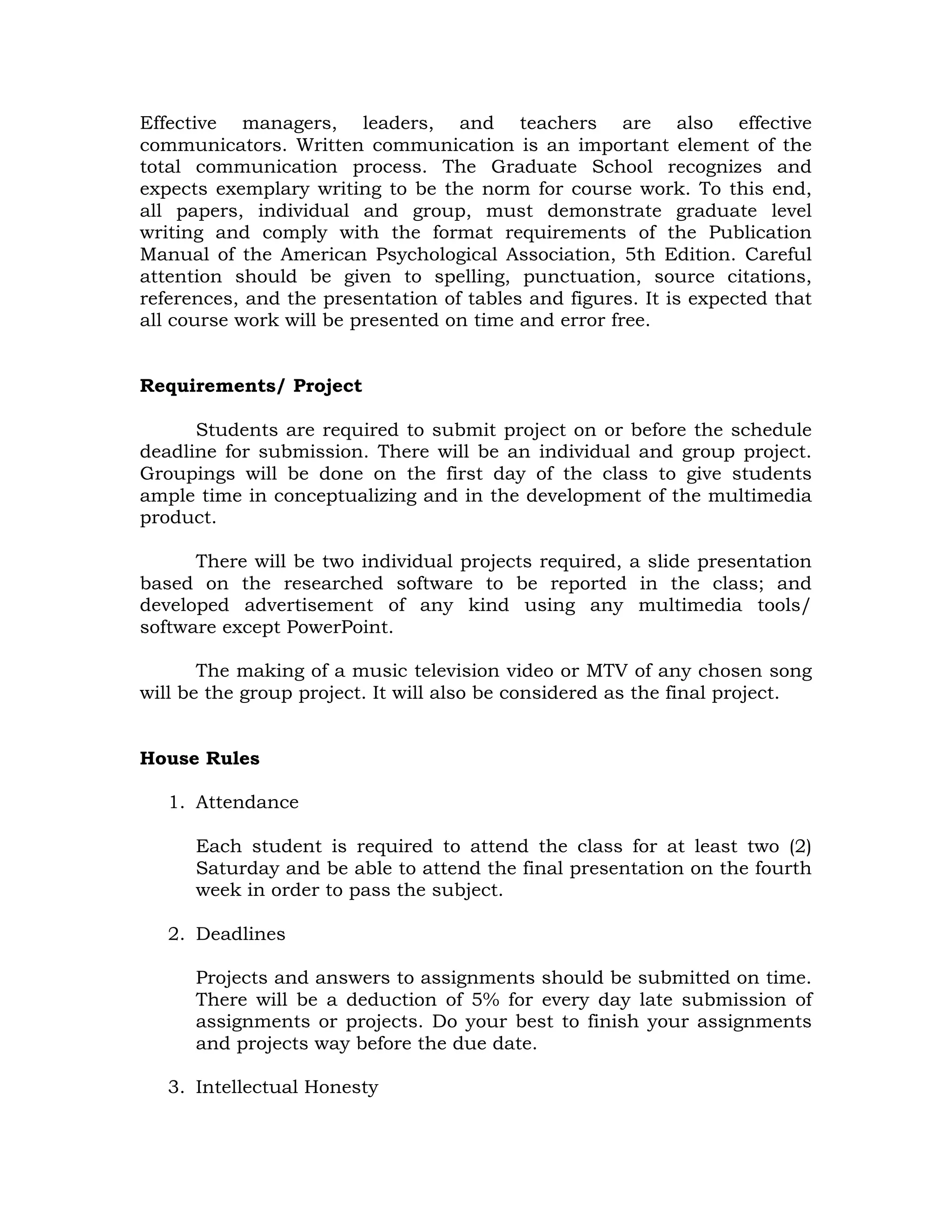 Effective managers, leaders, and teachers are also effective
communicators. Written communication is an important element of the
total communication process. The Graduate School recognizes and
expects exemplary writing to be the norm for course work. To this end,
all papers, individual and group, must demonstrate graduate level
writing and comply with the format requirements of the Publication
Manual of the American Psychological Association, 5th Edition. Careful
attention should be given to spelling, punctuation, source citations,
references, and the presentation of tables and figures. It is expected that
all course work will be presented on time and error free.
Requirements/ Project
Students are required to submit project on or before the schedule
deadline for submission. There will be an individual and group project.
Groupings will be done on the first day of the class to give students
ample time in conceptualizing and in the development of the multimedia
product.
There will be two individual projects required, a slide presentation
based on the researched software to be reported in the class; and
developed advertisement of any kind using any multimedia tools/
software except PowerPoint.
The making of a music television video or MTV of any chosen song
will be the group project. It will also be considered as the final project.
House Rules
1. Attendance
Each student is required to attend the class for at least two (2)
Saturday and be able to attend the final presentation on the fourth
week in order to pass the subject.
2. Deadlines
Projects and answers to assignments should be submitted on time.
There will be a deduction of 5% for every day late submission of
assignments or projects. Do your best to finish your assignments
and projects way before the due date.
3. Intellectual Honesty

 