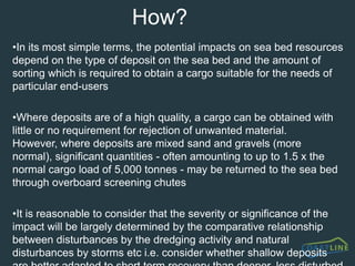 What is aggregates dredging?Terrestrial sources of aggregate (sand and gravel) are increasingly limited in the UK as other pressures for land use increase.  Hence marine dredged aggregates are an increasingly important asset to the economy, currently providing around 21 percent of UK national aggregate needs.  Some 2500 mariners are employed on the UK vessels alone.  A total of 23 Million tonnes was removed from the seabed within the UK zone (out of a licensed 38 million tonnes)  7.3 million tonnes was exported to the near continent and a further 4 million tonnes used for beach replenishment.There are currently 72 licences in the UK with a further 30 applications in the pipeline.  Current licences cover only 0.12% of the UK jurisdiction seabed, with only 15% of that being actively dredged in any one year (BMAPA 2001).