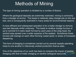 UK StatisticsSummary Information (Crown Estate 2002:A total of 23.05 million tonnes of sand and gravel were dredged from Crown Estate licences in England & Wales during 2000.(1999 – 23.67 million tonnes dredged) The total area of seabed licensed in 2000 increased by 10%, to 1506km2. (1999 – 1371km2) The area of seabed dredged during 2000 reduced by 25%, to 179km2. (1999 – 238km2) Over 90% of dredging from licences in England & Wales took place from an area of 11.89km2. (1999 – 21.5km2) The reduction in the area of seabed dredged is primarily a result of improved resource and operational management by    the marine aggregates industry.