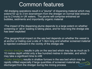 How?In its most simple terms, the potential impacts on sea bed resources depend on the type of deposit on the sea bed and the amount of sorting which is required to obtain a cargo suitable for the needs of particular end-usersWhere deposits are of a high quality, a cargo can be obtained with little or no requirement for rejection of unwanted material.  However, where deposits are mixed sand and gravels (more normal), significant quantities - often amounting to up to 1.5 x the normal cargo load of 5,000 tonnes - may be returned to the sea bed through overboard screening chutesIt is reasonable to consider that the severity or significance of the impact will be largely determined by the comparative relationship between disturbances by the dredging activity and natural disturbances by storms etc i.e. consider whether shallow deposits are better adapted to short term recovery than deeper, less disturbed deposits?