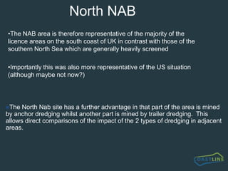 Common featuresAll dredging operations result in a "plume" of dispersing material which may extend for up to 3 km downstream from the dredger on normal tidal streams (up to 2 knots) in UK waters.  The plume will comprise entrained air bubbles, sediments and importantly organic materialThe impact of the dispersing plume depends to a large extent on whether screening or ‘all-in’ loading is taking place, and for how long the dredge site has been exploitedThe geographical impact on the sea bed depends on whether the vessel is at anchor or trailing over a site of 1-3km long and whether screened material is rejected overboard in the vicinity of the dredge siteAnchor dredging results in pits on the sea bed which may be as much as 5-10 metres depth whilst only a few hundred metres in diameter, and which may take a significant time to infillTrailer dredging results in shallow furrows in the sea bed which may be rapidly infilled especially if large quantities of screened material are                     discharged from the dredger during the mining process