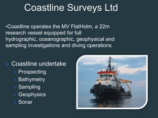 Coastline Surveys LtdCoastline operates the MV FlatHolm, a 22m research vessel equipped for full hydrographic, oceanographic, geophysical and sampling investigations and diving operationsCoastline undertake