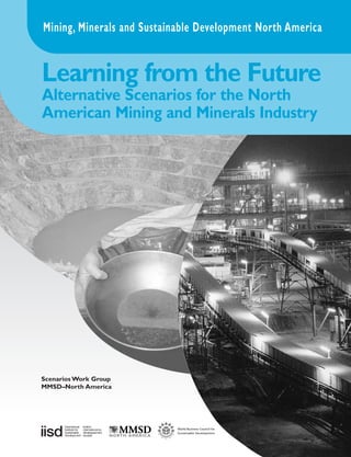 Mining, Minerals and Sustainable Development North America


Learning from the Future
Alternative Scenarios for the North
American Mining and Minerals Industry




Scenarios Work Group
MMSD–North America
 