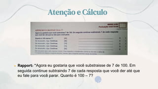 Atenção e Cálculo
● Rapport: “Agora eu gostaria que você substraisse de 7 de 100. Em
seguida continue subtraindo 7 de cada resposta que você der até que
eu fale para você parar. Quanto é 100 – 7?
 