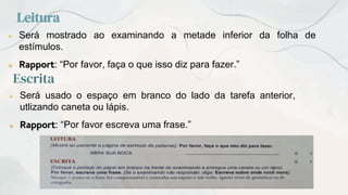 Leitura
● Será mostrado ao examinando a metade inferior da folha de
estímulos.
● Rapport: “Por favor, faça o que isso diz para fazer.”
Escrita
● Será usado o espaço em branco do lado da tarefa anterior,
utlizando caneta ou lápis.
● Rapport: “Por favor escreva uma frase.”
 