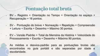 Pontuação total bruta
• BV – Registro + Orientação no Tempo + Orientação no espaço +
Recuperação = 16 pontos.
• SV - Pontuação do breve + Nomeação + Repetição + Compreensão
+ Leitura + Escrita + Desenho = Máximo 30 pontos.
• EV – Versão Padrão + Total da Memória da História + Velocidade do
Processamento + Escrita + Desenho = Máximo 90 pontos.
• As médias e desvios-padrão para as pontuações brutas são
encontradas no guia portátil e são separadas por idade e
escolaridade.
 