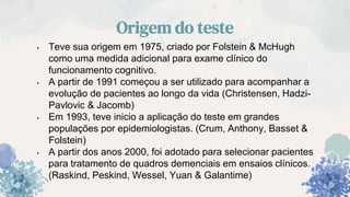 Origem do teste
• Teve sua origem em 1975, criado por Folstein & McHugh
como uma medida adicional para exame clínico do
funcionamento cognitivo.
• A partir de 1991 começou a ser utilizado para acompanhar a
evolução de pacientes ao longo da vida (Christensen, Hadzi-
Pavlovic & Jacomb)
• Em 1993, teve inicio a aplicação do teste em grandes
populações por epidemiologistas. (Crum, Anthony, Basset &
Folstein)
• A partir dos anos 2000, foi adotado para selecionar pacientes
para tratamento de quadros demenciais em ensaios clínicos.
(Raskind, Peskind, Wessel, Yuan & Galantime)
 