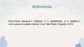 Referência
• FOLSTEIN, Marshal F; SPEDO, C T; BARREIRA, A A. MMSE-2:
mini exame do estado mental. 2 ed, São Paulo: Hogrefe, 2018.
 