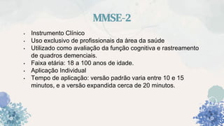 MMSE-2
• Instrumento Clínico
• Uso exclusivo de profissionais da àrea da saúde
• Utilizado como avaliação da função cognitiva e rastreamento
de quadros demenciais.
• Faixa etária: 18 a 100 anos de idade.
• Aplicação Individual
• Tempo de aplicação: versão padrão varia entre 10 e 15
minutos, e a versão expandida cerca de 20 minutos.
 
