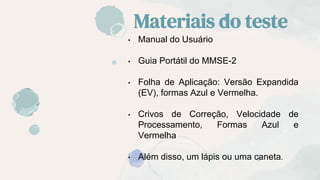 Materiais do teste
• Manual do Usuário
• Guia Portátil do MMSE-2
• Folha de Aplicação: Versão Expandida
(EV), formas Azul e Vermelha.
• Crivos de Correção, Velocidade de
Processamento, Formas Azul e
Vermelha
• Além disso, um lápis ou uma caneta.
 