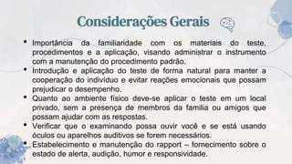 Considerações Gerais
• Importância da familiaridade com os materiais do teste,
procedimentos e a aplicação, visando administrar o instrumento
com a manutenção do procedimento padrão.
• Introdução e aplicação do teste de forma natural para manter a
cooperação do indivíduo e evitar reações emocionais que possam
prejudicar o desempenho.
• Quanto ao ambiente físico deve-se aplicar o teste em um local
privado, sem a presença de membros da familia ou amigos que
possam ajudar com as respostas.
• Verificar que o examinando possa ouvir você e se está usando
óculos ou aparelhos auditivos se forem necessários.
• Estabelecimento e manutenção do rapport – fornecimento sobre o
estado de alerta, audição, humor e responsividade.
 