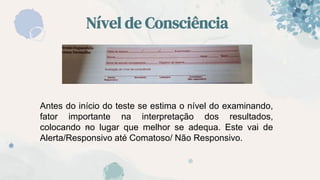 Nível de Consciência
“
Antes do início do teste se estima o nível do examinando,
fator importante na interpretação dos resultados,
colocando no lugar que melhor se adequa. Este vai de
Alerta/Responsivo até Comatoso/ Não Responsivo.
 