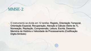 MMSE-2
● O instrumento se divide em 12 tarefas: Registo, Orientação Temporal,
Orientação Espacial, Recuperação, Atenção e Cálculo (Série de 7),
Nomeação, Repitação, Compreensão, Leitura, Escrita, Desenho,
Memória de História e Velocidade de Processamento (Codificação
Dígito-Simbolo)
 
