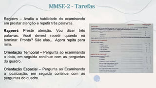 MMSE-2 - Tarefas
Registro – Avalia a habilidade do examinando
em prestar atenção e repetir três palavras.
Rapport: Preste atenção. Vou dizer três
palavras. Você deverá repetir quando eu
terminar. Pronto? São elas… Agora repita para
mim.
Orientação Temporal – Pergunta ao examinando
a data, em seguida continue com as perguntas
do quadro.
Orientação Espacial – Pergunta ao Examinando
a localização, em seguida continue com as
perguntas do quadro.
 