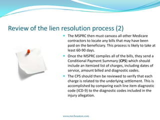Review of the lien resolution process (2)The MSPRC then must canvass all other Medicare contractors to locate any bills that may have been paid on the beneficiary. This process is likely to take at least 60-90 days.Once the MSPRC compiles all of the bills, they send a Conditional Payment Summary (CPS) which should include an itemized list of charges, including dates of service, amount billed and diagnostic codes.The CPS should then be reviewed to verify that each charge is related to the underlying settlement. This is accomplished by comparing each line item diagnostic code (ICD-9) to the diagnostic codes included in the injury allegation.   www.mrchouston.com 