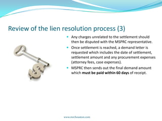 Review of the lien resolution process (3)Any charges unrelated to the settlement should then be disputed with the MSPRC representative.Once settlement is reached, a demand letter is requested which includes the date of settlement, settlement amount and any procurement expenses (attorney fees, case expenses).MSPRC then sends out the final demand amount which must be paid within 60 days of receipt.    www.mrchouston.com 