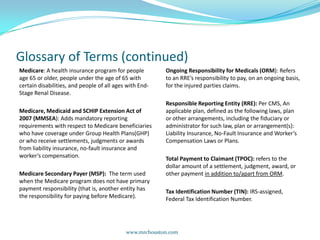 Glossary of Terms (continued)Medicare: A health insurance program for people age 65 or older, people under the age of 65 with certain disabilities, and people of all ages with End-Stage Renal Disease. Medicare, Medicaid and SCHIP Extension Act of 2007 (MMSEA): Adds mandatory reporting requirements with respect to Medicare beneficiaries who have coverage under Group Health Plans(GHP) or who receive settlements, judgments or awards from liability insurance, no-fault insurance and worker’s compensation. Medicare Secondary Payer (MSP):  The term used when the Medicare program does not have primary payment responsibility (that is, another entity has the responsibility for paying before Medicare).Ongoing Responsibility for Medicals (ORM): Refers to an RRE’s responsibility to pay, on an ongoing basis, for the injured parties claims.Responsible Reporting Entity (RRE): Per CMS, An applicable plan, defined as the following laws, plan or other arrangements, including the fiduciary or administrator for such law, plan or arrangement(s): Liability Insurance, No-Fault Insurance and Worker’s Compensation Laws or Plans.Total Payment to Claimant (TPOC): refers to the dollar amount of a settlement, judgment, award, or other payment in addition to/apart from ORM. Tax Identification Number (TIN): IRS-assigned, Federal Tax Identification Number.www.mrchouston.com 