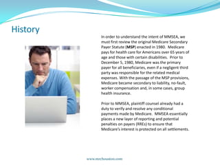 HistoryIn order to understand the intent of MMSEA, we must first review the original Medicare Secondary Payer Statute (MSP) enacted in 1980.  Medicare pays for health care for Americans over 65 years of age and those with certain disabilities.  Prior to December 5, 1980, Medicare was the primary payer for all beneficiaries, even if a negligent third party was responsible for the related medical expenses. With the passage of the MSP provisions, Medicare became secondary to liability, no-fault, worker compensation and, in some cases, group health insurance.   Prior to MMSEA, plaintiff counsel already had a duty to verify and resolve any conditional payments made by Medicare.  MMSEA essentially places a new layer of reporting and potential penalties on payers (RREs) to ensure that Medicare’s interest is protected on all settlements.    www.mrchouston.com 